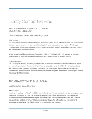 Library Competitive Map
	
THE JOE AND RIKA MANSUETO LIBRARY
(A.K.A. “THE RED EGG”)!
!
Location: University of Chicago; Hyde Park, Chicago, IL USA!
!
What’s Unique?!
The Red Egg has the largest automated storage and retrieval system (ASRS) in North America. The architects and
designers found inspiration from commercial inventory techniques to solve a storage problem. The library’s
innovative book retrieval system allows it to hold 3.5 million volumes of literature underground in a central location,
and be retrieved in as little as 5 minutes. !
!
Above ground is the Mansueto Library’s Grand Reading Room. The Reading Room is encased by a “soaring
elliptical dome” of glass that provides natural sunlight and a gorgeous view for students to enjoy. !
!
How is it Marketed? !
The University of Chicago’s new library was featured in several online publications within the architecture, design
and technology industries. A video from “How it Works” featured the Library’s ASRS. Due to its unique design
and creative solution to dealing with storage constraints, The Joe and Rika Mansueto Library has become a
popular tourist attraction and has won several awards in different categories. It represents the marriage of creative
ingenuity and intelligent design.
!
!
THE VERIA CENTRAL PUBLIC LIBRARY!
!
Location: Northern Greece, City of Veria!
!  
What’s Unique?!
Veria’s library is a library of “ﬁrsts.” In 1996, it was the ﬁrst library in Veria to provide free access to computers and
the Internet to its users. In 1997, The Veria Library was the ﬁrst to have a website, and is the only library in
Northern Greece with mobile libraries complete with select books, laptops and Internet access. It is a valuable
resource for the residents of Veria, and its surrounding rural villages, that offers advanced information and
technology services rooted in a philosophy that promotes learning and creativity. !
!
Page !4
 