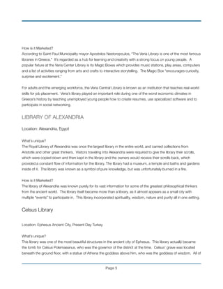 How is it Marketed?!
According to Saint Paul Municipality mayor Apostolos Nestoropoulos, “The Veria Library is one of the most famous
libraries in Greece.” It’s regarded as a hub for learning and creativity with a strong focus on young people. A
popular ﬁxture at the Veria Center Library is its Magic Boxes which provides music stations, play areas, computers
and a list of activities ranging from arts and crafts to interactive storytelling. The Magic Box “encourages curiosity,
surprise and excitement.”!
!
For adults and the emerging workforce, the Veria Central Library is known as an institution that teaches real-world
skills for job placement. Veria’s library played an important role during one of the worst economic climates in
Greece’s history by teaching unemployed young people how to create resumes, use specialized software and to
participate in social networking. !
!
LIBRARY OF ALEXANDRIA
!
Location: Alexandria, Egypt
!
What’s unique?
The Royal Library of Alexandria was once the largest library in the entire world, and carried collections from
Aristotle and other great thinkers. Visitors traveling into Alexandria were required to give the library their scrolls,
which were copied down and then kept in the library and the owners would receive their scrolls back, which
provided a constant ﬂow of information for the library. The library had a museum, a temple and baths and gardens
inside of it. The library was known as a symbol of pure knowledge, but was unfortunately burned in a ﬁre.
!
How is it Marketed?
The library of Alexandria was known purely for its vast information for some of the greatest philosophical thinkers
from the ancient world. The library itself became more than a library, as it almost appears as a small city with
multiple “events” to participate in. This library incorporated spirituality, wisdom, nature and purity all in one setting.
!
Celsus Library
!
Location: Ephesus Ancient City, Present Day Turkey
!
What’s unique?
This library was one of the most beautiful structures in the ancient city of Ephesus. This library actually became
the tomb for Celsus Polemaeanus, who was the governor of the district at the time. Celsus’ grave was located
beneath the ground ﬂoor, with a statue of Athena the goddess above him, who was the goddess of wisdom. All of
Page !5
 