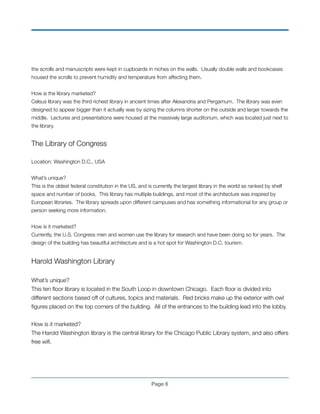 the scrolls and manuscripts were kept in cupboards in niches on the walls. Usually double walls and bookcases
housed the scrolls to prevent humidity and temperature from affecting them.
!
How is the library marketed?
Celsus library was the third richest library in ancient times after Alexandria and Pergamum. The library was even
designed to appear bigger than it actually was by sizing the columns shorter on the outside and larger towards the
middle. Lectures and presentations were housed at the massively large auditorium, which was located just next to
the library.
!
The Library of Congress
!
Location: Washington D.C., USA
!
What’s unique?
This is the oldest federal constitution in the US, and is currently the largest library in the world as ranked by shelf
space and number of books. This library has multiple buildings, and most of the architecture was inspired by
European libraries. The library spreads upon different campuses and has something informational for any group or
person seeking more information.
!
How is it marketed?
Currently, the U.S. Congress men and women use the library for research and have been doing so for years. The
design of the building has beautiful architecture and is a hot spot for Washington D.C. tourism.
!
Harold Washington Library
!
What’s unique?
This ten ﬂoor library is located in the South Loop in downtown Chicago. Each ﬂoor is divided into
different sections based off of cultures, topics and materials. Red bricks make up the exterior with owl
ﬁgures placed on the top corners of the building. All of the entrances to the building lead into the lobby.
!
How is it marketed?
The Harold Washington library is the central library for the Chicago Public Library system, and also offers
free wiﬁ.!
!
!
Page !6
 