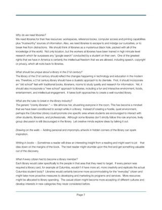 Why do we need libraries?
We need libraries for their free resources: workspaces, reference books, computer access and printing capabilities
plus “trustworthy” sources of information. Also, we need libraries to escape to and indulge our curiosities, or to
break free from distractions. We should think of libraries as a mysterious black hole, packed with all of the
knowledge of the world. Not only location, but the workers at libraries have been trained in high intricate level
research which far surpasses any “google search” conducted by a student on their own. One of the greatest
rights that we have in America is certainly the intellectual freedom that we are allowed, including speech, copyright
or privacy, which all roots back to libraries.
!
What should be unique about a library in the 21st century?
The library of the 21st century should reﬂect the changes happening in technology and education in the modern
era. Therefore, a 21st century library should have a dualistic approach to its clientele. First, it should incorporate
an “old school” feel with traditional books, librarians, rooms to study quietly and research for information. Yet, it
should also incorporate a “new school” approach to libraries, including a fun and interactive environment, foods,
entertainment, and intellectual engagement. It takes both approaches to create a well rounded library.
!
What are the rules to break in the library industry?
The generic “cranky librarian.” — We all know her, shusshing everyone in the room. This has become a mindset
that we have been conditioned to accept while in a library. Instead of creating a hostile, quiet environment,
perhaps the Columbia Library could promote one speciﬁc area where students are encouraged to interact with
other students, librarians, and professionals. Although some libraries don’t strictly follow this rule anymore, lively
group discussion is still discouraged in the library. Let creative minds explore ideas by talking it out.!
!
Drawing on the walls -- Adding personal and impromptu artwork in hidden corners of the library can spark
inspiration.!
!
Writing in books -- Sometimes a reader will draw an interesting insight from a reading and might want to jot that
idea down on the margins of the book. The next reader might stumble upon this ﬁnd and get something valuable
out of the discovery. !
!
What if every citizen had to become a library member?
Each library would cater speciﬁcally to the people in that area that they need to target. If every person was
required a library card, for example at Columbia, wouldn’t it have more art, more creativity and replicate the actual
Columbia student body? Libraries would certainly become more accommodating for the “everyday” citizen and
might take more proactive measures to developing and marketing its programs and services. More resources
might be allocated to library spending. The casual citizen might become more accepting of different cultures and
develop interests in new categories they never considered before.
Page !7
 