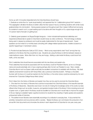 Come up with 3 innovative ideas/elements the Columbia library should have.
1. Dedicate an entire ﬂoor for “quiet study/reading” and separate ﬂoor for “collaborative group think” sessions. --
This segregation will allow the library to better utilize the ﬂoor space it has by combining students with similar study
goals/activities into one location. Having spaces spread out throughout each ﬂoor makes it difﬁcult and annoying
for students to search out A, a quiet reading spot to be alone with their thoughts or B, a space large enough to ﬁt
4-5 person teams that plan on getting loud. !
	
2. Celebrity guest speakers via Skype/Google Hangouts -- Invite motivational/inspirational celebrities and
respected professionals to speak to Columbia’s student body via video conference. This technology is already
being used in classes by professors and could be easily implemented for this type of special event. Guest
speakers can be invited on a monthly basis coinciding with college-related special events, notable occasions or
speciﬁc happenings in mainstream culture. !
!
3. Provide food (ala Starbucks Cafe) at CCC Library -- Most survey respondents cited “food” among their top
additions to the library that they would like to see. Students are using the library to kill time between classes or
make textbook copies. More often than not, they are hungry. Adding a cafe inside the library could boost foot
trafﬁc, at the very least.
!
Pick 3 celebrities that should become associated with the new library and explain why.
Three celebrities that should be associated with the new library could be President Obama, as he is a Chicago
native and would potentially visit or have a signing perhaps after his term as President is over. Next, notable
Columbia Alumni such as Queen Latifa would also be excellent connections to establish with the library. My ideal
celebrity endorsement would be with Kanye West, also a previous Columbia student. Perhaps a chocolate
fountain with his face on it could be inserted into the third ﬂoor, or the entire Library could be endorsed by him and
renamed the “Columbia College Kanye West Library.”
!
Find 3 ideas from the history of libraries and explain how they can be used to promote the Columbia library.
1. One idea from the history of libraries that could be incorporated into Columbia’s library is the beautiful example
of the library of Alexandria. Alexandria was known not only for it being the knowledge center of the world, but also
offered other things such as scrolls, museums, and gardens located inside of the library! I think including some sort
of green room, or green area in the library would be excellent at Columbia and it would help to improve the oxygen
in the air, helping to establish higher cognitive functions for students thus resulting in higher grades and academic
achievement while at Columbia.
2. The earliest known libraries were essentially recordings of a civilization’s everyday lives. It documented the
activities, transactions and occurrences within a society. Maybe the library can commission the production of an
annual ﬁlm that documents and chronicles the stories in each department at Columbia for one year, every year.
!
Page !8
 