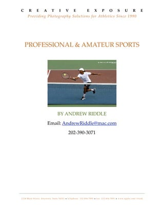 C        R E A T I V E                            E X P O S U R                                                                                                                     E
         Prov id in g Ph ot og r ap hy S olu t ion s for A t h le t ic s S in c e 19 90




    PROFESSIONAL & AMATEUR SPORTS




                                                      BY ANDREW RIDDLE
                                       Email: AndrewRiddle@mac.com
                                                                       202-390-3071




1 2 3 4 M a i n S t r e e t , A n y t o w n , S t a t e 5 4 3 2 1 • t e l e p h o n e : 1 2 3 . 4 5 6 . 7 8 9 0 • f a x : 1 2 3 . 4 5 6 . 7 8 9 1 • w w w. a p p l e . c o m / i w o r k
 
