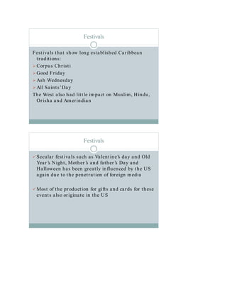 Festivals
Festivals that show long established Caribbean
traditions:
Corpus Christi
Good Friday
Ash Wednesday
All Saints’Day
The West also had little impact on Muslim, Hindu,
Orisha and Amerindian
Festivals
 Secular festivals such as Valentine’s day and Old
Year ’s Night, Mother ’s and father ’s Day and
Halloween has been greatly influenced by the US
again due to the penetration of foreign media
 Most of the production for gifts and cards for these
events also originate in the US
 
