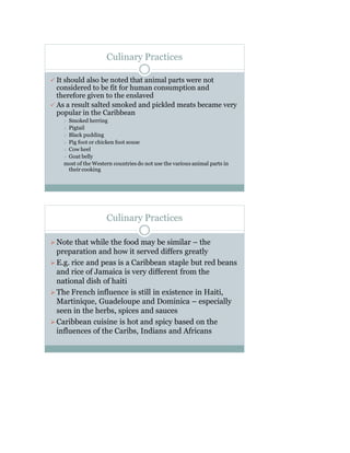 Culinary Practices
 It should also be noted that animal parts were not
considered to be fit for human consumption and
therefore given to the enslaved
 As a result salted smoked and pickled meats became very
popular in the Caribbean
 Smoked herring
 Pigtail
 Black pudding
 Pig foot or chicken foot souse
 Cow heel
 Goat belly
most of the Western countries do not use the various animal parts in
their cooking
Culinary Practices
Note that while the food may be similar – the
preparation and how it served differs greatly
E.g. rice and peas is a Caribbean staple but red beans
and rice of Jamaica is very different from the
national dish of haiti
The French influence is still in existence in Haiti,
Martinique, Guadeloupe and Dominica – especially
seen in the herbs, spices and sauces
Caribbean cuisine is hot and spicy based on the
influences of the Caribs, Indians and Africans
 