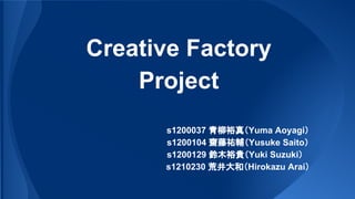 Creative Factory
Project
　　　　　　s1200037 青柳裕真（Yuma Aoyagi）
　　　　　　s1200104 齋藤祐輔（Yusuke Saito）
　　　　　s1200129 鈴木裕貴（Yuki Suzuki）
　　　　　　s1210230 荒井大和（Hirokazu Arai）
 