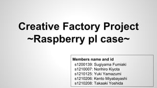 Creative Factory Project
~Raspberry pl case~
Members name and id
s1200139: Sugiyama Fumiaki
s1210007: Norihiro Kiyota
s1210125: Yuki Yamazumi
s1210206: Kento Miyabayashi
s1210208: Takaaki Yoshida
 