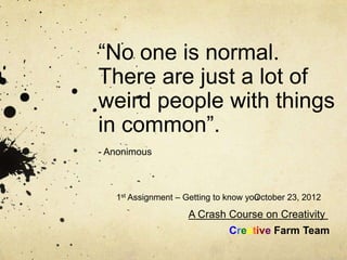 “No one is normal.
There are just a lot of
weird people with things
in common”.
- Anonimous



   1st Assignment – Getting to know you
                                      October 23, 2012

                    A Crash Course on Creativity
                               Creative Farm Team
 