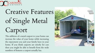 Creative Features
of Single Metal
Carport
The addition of a metal carport to your home can
increase the value of your home while increasing
the enjoyment you and your family have in your
home. If you think carports are strictly for cars
then you might be able to benefit from the wide
numbers of features a carport actually has.
 
