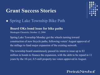Grant Success Stories
   Spring Lake Township Bike Path
    Board OKs bond issue for bike paths
    Muskegon Chronicle, October 12, 2004

    Spring Lake Township Monday got the wheels turning toward
    construction of new bicycle paths, following voters' August approval of
    the millage to fund major expansion of the existing network.

    The township board unanimously passed its intent to issue up to $3
    million in bonds to finance the expansion, with the debt to be repaid in 11
    years by the 10-yer, 0.5-mill property tax voters approved in August.
 