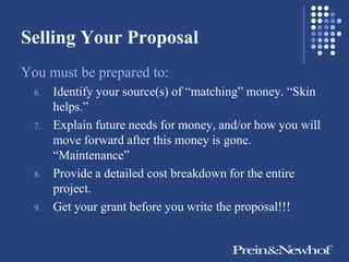 Selling Your Proposal
You must be prepared to:
  6.   Identify your source(s) of ―matching‖ money. ―Skin
       helps.‖
  7.   Explain future needs for money, and/or how you will
       move forward after this money is gone.
       ―Maintenance‖
  8.   Provide a detailed cost breakdown for the entire
       project.
  9.   Get your grant before you write the proposal!!!
 