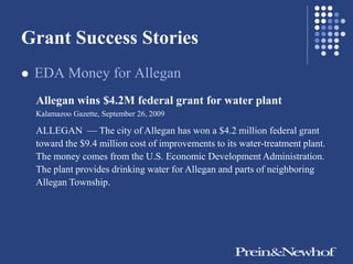 Grant Success Stories
   EDA Money for Allegan
    Allegan wins $4.2M federal grant for water plant
    Kalamazoo Gazette, September 26, 2009

    ALLEGAN — The city of Allegan has won a $4.2 million federal grant
    toward the $9.4 million cost of improvements to its water-treatment plant.
    The money comes from the U.S. Economic Development Administration.
    The plant provides drinking water for Allegan and parts of neighboring
    Allegan Township.
 
