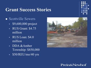 Grant Success Stories
   Scottville Sewers
       $9,600,000 project
       RUS Grant: $4.75
        million
       RUS Loan: $4.0
        million
       DDA &Amber
        Township: $850,000
       $50/REU/mo/40 yrs
 