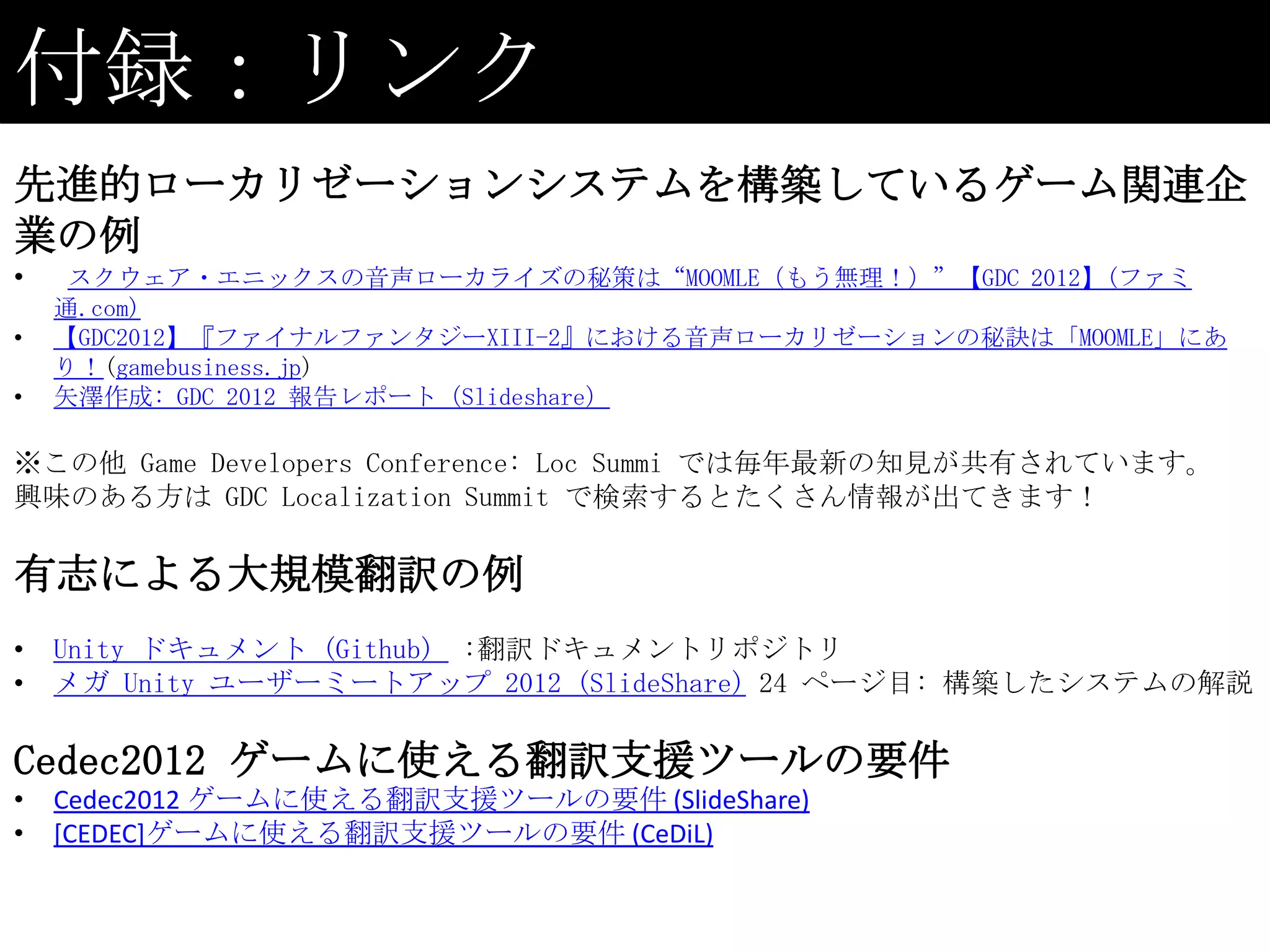 付録：リンク
先進的ローカリゼーションシステムを構築しているゲーム関連企
業の例
•    スクウェア・エニックスの音声ローカライズの秘策は“MOOMLE（もう無理！）”【GDC 2012】(ファミ
    通.com)
•   【GDC2012】『ファイナルファンタジーXIII-2』における音声ローカリゼーションの秘訣は「MOOMLE」にあ
    り！(gamebusiness.jp)
•   矢澤作成: GDC 2012 報告レポート（Slideshare）

※この他 Game Developers Conference: Loc Summi では毎年最新の知見が共有されています。
興味のある方は GDC Localization Summit で検索するとたくさん情報が出てきます！

有志による大規模翻訳の例
•   Unity ドキュメント (Github) :翻訳ドキュメントリポジトリ
•   メガ Unity ユーザーミートアップ 2012 (SlideShare) 24 ページ目: 構築したシステムの解説

Cedec2012 ゲームに使える翻訳支援ツールの要件
•   Cedec2012 ゲームに使える翻訳支援ツールの要件 (SlideShare)
•   [CEDEC]ゲームに使える翻訳支援ツールの要件 (CeDiL)
 