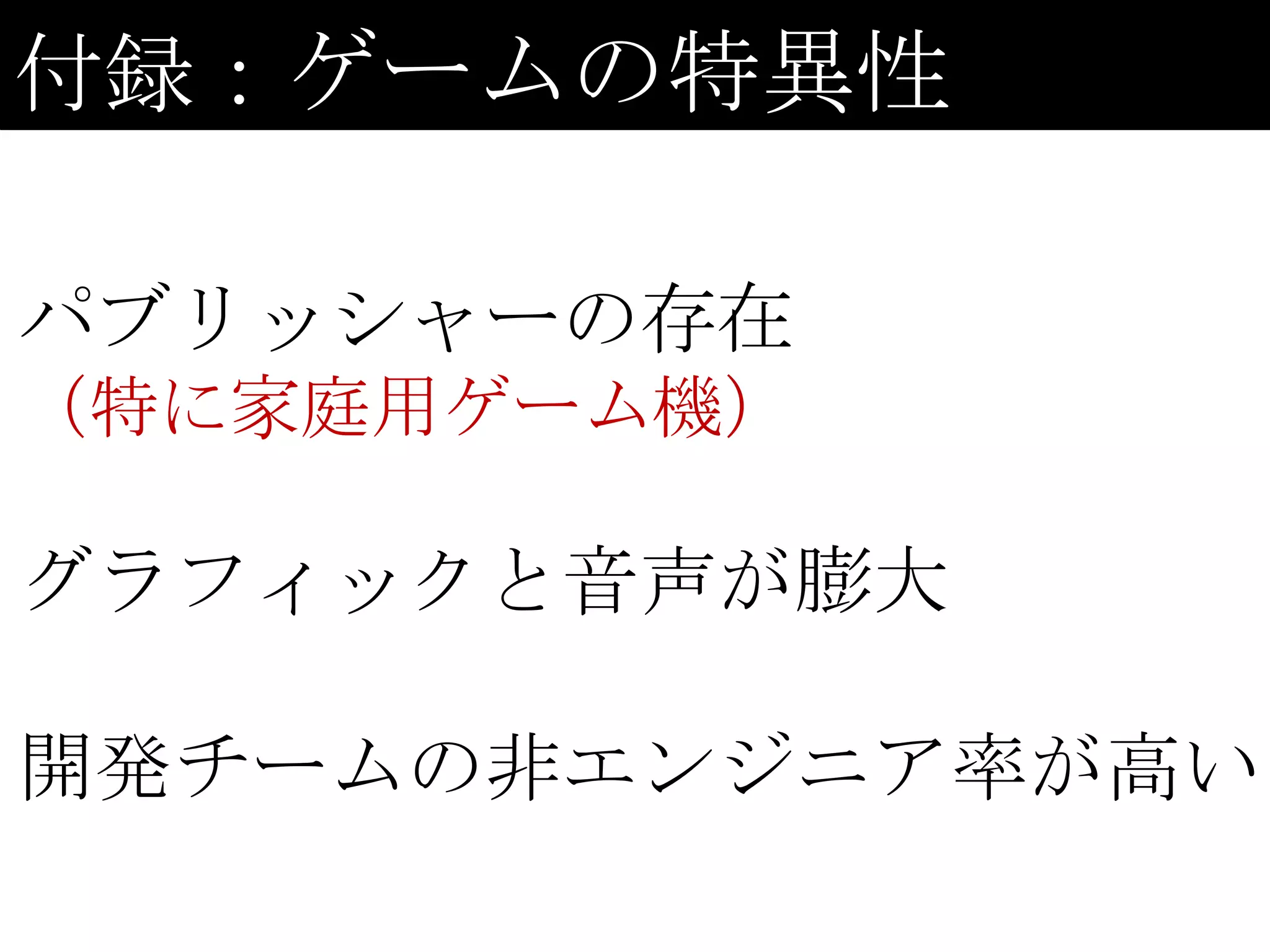 付録：ゲームの特異性

パブリッシャーの存在
（特に家庭用ゲーム機）

グラフィックと音声が膨大

開発チームの非エンジニア率が高い
 