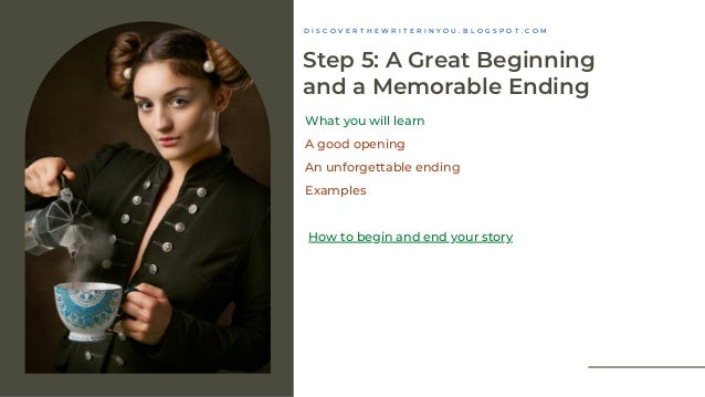 Step 5: A Great Beginning
and a Memorable Ending
What you will learn
A good opening
An unforgettable ending
Examples
How to begin and end your story
D I S C O V E R T H E W R I T E R I N Y O U . B L O G S P O T . C O M
 