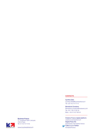 CONTACTS
Cynthia Odsi
Cynthia.ODSI@businessfrance.fr
Tel +331 40 74 74 15
Bénédicte Constans
Benedicte.constans@havasww.com
Tel +33 1 58 47 85 33
Mob + 33 6 18 37 88 44
Business France
77, boulevard Saint Jacques
75014 Paris
Tel: 01 40 74 74 40
www.businessfrance.fr
Créative France digital platform:
creative.businessfrance.fr
Digital Press Kit:
epresspack.net/creative-france
Follow us on Twitter:
#CreativeFrance
 