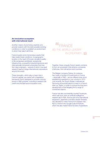 October 2015
An innovation ecosystem
with international reach
Another means of promoting creativity is to
provide creators with the best possible working
conditions in order to establish an environment
in which their talent will thrive.
France boasts some tremendous assets that
help create these conditions: its geographic
location in the heart of Europe, excellent quality
of life recognised worldwide, exceptional
infrastructure, a powerful industrial backbone and
internationally renowned universities that train
ﬁrst-class engineers – several of whom now lead
research teams in large international corporations
around the world.
These strengths, which play a major role in
France’s appeal, are paired with a legislative
framework that is designed to provide a strong
boost to R&D activities, including a research tax
credit and the BpiFrance innovation fund.
Together, these uniquely French assets combine
to form an ecosystem that attracts companies
of all sizes, from all sectors and countries.
The Belgian company Solvay, for instance,
has made a number of investments in France
– especially in R&D – across different eras since
establishing operations in our country in 1873.
Just recently, the South Korean multinational
Samsung announced plans to invest in a French
start-up, Sigfox, in order to pursue the long-term
development of the ﬂedgling ﬁrm’s range of
connected objects.
France has also successfully courted Facebook,
which will soon open an artiﬁcial intelligence
research lab in Paris. And as part of its international
expansion, Japanese cosmetics leader Shiseido
has decided to make France its European hub.
Not to mention the Google Cultural Institute,
which has also made France its base of operations.
03
FRANCE
AS THE WORLD LEADER
IN CREATIVITY...
 