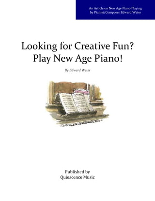 An Article on New Age Piano Playing
                        by Pianist/Composer Edward Weiss




Looking for Creative Fun?
  Play New Age Piano!
          By Edward Weiss




          Published by
        Quiescence Music
 