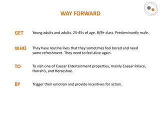 WAY FORWARD


GET   Young adults and adults. 25-45s of age. B/B+ class. Predominantly male.



WHO   They have routine lives that they sometimes feel bored and need
      some refreshment. They need to feel alive again.


TO    To visit one of Caesar Entertainment properties, mainly Caesar Palace,
      Harrah’s, and Horseshoe.


BY    Trigger their emotion and provide incentives for action.
 