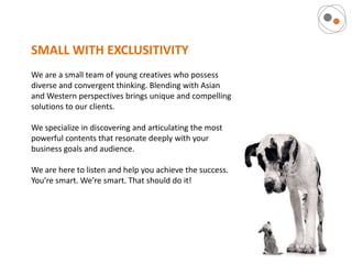 SMALL WITH EXCLUSITIVITY
We are a small team of young creatives who possess
diverse and convergent thinking. Blending with Asian
and Western perspectives brings unique and compelling
solutions to our clients.

We specialize in discovering and articulating the most
powerful contents that resonate deeply with your
business goals and audience.

We are here to listen and help you achieve the success.
You’re smart. We’re smart. That should do it!
 
