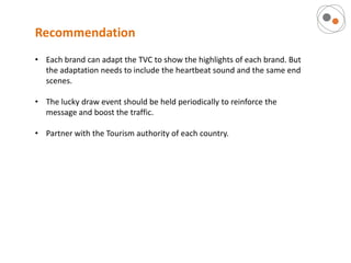 Recommendation
• Each brand can adapt the TVC to show the highlights of each brand. But
  the adaptation needs to include the heartbeat sound and the same end
  scenes.

• The lucky draw event should be held periodically to reinforce the
  message and boost the traffic.

• Partner with the Tourism authority of each country.
 