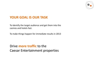 YOUR GOAL IS OUR TASK

To identify the target audience and get them into the
casinos and hotels fast.

To make things happen for immediate results in 2013




Drive more traffic to the
Caesar Entertainment properties
 