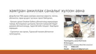 хамтран ажиллах саналыг хүлээн авна
Дээд бүтээл ТББ-аараа хамтран ажиллах зорилго, чиглэл,
үйлчилгээ, гарах үр дүнг тусгасан гэрээг байгуулан,
- Бүтээлч урлан Creative Gallery үйлчилгээнд зориулагдах
тавиур, бүтээгдэхүүн цуглуулах, бүтээлч хүмүүсийг бодит
дэмжих үйлчилгээнүүд, тэдэнтэй хийх тооцоог бид бүрэн
хариуцна.
- Сургалтын эко орчин, Түрээсгүй танхим үйлчилгээг
нутагшуулна.
Харилцах
Танилцуулга, санал бэлтгэсэн
Ж.Бэгзсүрэн
Creative Gallery менежер, #ХоостАйл санаачлагч
Утас 99861326
Имэйл jbegzsuren@gmail.com
 