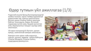 Өдөр тутмын үйл ажиллагаа (1/3)
Үндэсний онцлох брэнд бүтээгдэхүүнүүдтэй
холбоо тогтоож, түрээс төлбөр хураамжгүй
дэмжлэгийн төв, хамтын ажиллагааны
Бүтээлч урлан Creative Gallery ажиллаж
байгааг танилцуулж, бараа, бүтээлийг
падаанаар хүлээн авах, буцааж хүлээлгэж
өгөх, борлуулалтын тооцоог сар бүр хийж
ажилласан.
10 сарын хугацаанд 61 бүтээлч, урлаач
хүмүүс, компанитай хамтран ажилласан.
Хамтран олон арван лайв мэдээлэл,
сургалт, уулзалт, өдөрлөг зохион байгуулж,
Creative Mongolia, Creative Gallery
хуудсуудаар дамжуулсан.
 