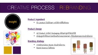 CREATIVE PROCESS : REBRANDING
Insight • ตัว product ไม่มีปัญหา แต่วิธีการใช้ไม่ชัดเจน
Product Ingredient
Product Design
Branding strategy
• แม้ Product จะดีแต่ Packaging มีปัญหาลูกค้าไม่กล้าใช้
• มีกลุ่มลูกค้าที่ต้องการเครื่องสาอางขนาดพกพา ที่ต้องไม่หกเลอะกระเป๋าเด็ดขาด
• ภาพลักษณ์ของ Brand ค่อนข้างโบราณ
• Brand Essence ไม่ชัดเจน
 