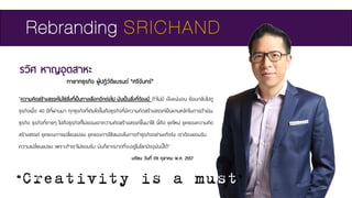 รวิศ หาญอุตสาหะ
ทายาทธุรกิจ ผู้ปฏิวัติแบรนด์ “ศรีจันทร์”
Rebranding SRICHAND
"ความคิดสร้างสรรค์ไม่ใช่สิ่งที่เป็นทางเลือกอีกต่อไป มันเป็นสิ่งที่ต้องมี ถ้าไม่มี เจ๊งแน่นอน ย้อนกลับไปดู
ธุรกิจเมื่อ 40 ปีที่ผ่านมา ทุกธุรกิจที่เติบโตขึ้นคือธุรกิจที่มีความคิดสร้างสรรค์เป็นแกนหลักในการดาเนิน
ธุรกิจ ธุรกิจที่ตายๆ ไปคือธุรกิจที่ไม่ยอมเอาความคิดสร้างสรรค์ขึ้นมาใช้ นี่คือ ยุคใหม่ ยุคของความคิด
สร้างสรรค์ ยุคของการเปลี่ยนแปลง ยุคของการใช้สมองในการทาธุรกิจอย่างแท้จริง เราต้องยอมรับ
ความเปลี่ยนแปลง เพราะถ้าเราไม่ยอมรับ มันก็ยากมากที่จะอยู่ในโลกปัจจุบันนี้ได้"
“Creativity is a must”
มติชน วันที่ 09 ตุลาคม พ.ศ. 2557
 