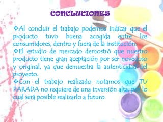 CONCLUCIONES

Al concluir el trabajo podemos indicar que el
producto tuvo buena acogida entre los
consumidores, dentro y fuera de la institución.
El estudio de mercado demostró que nuestro
producto tiene gran aceptación por ser novedoso
y original, ya que demuestra la autenticidad del
proyecto.
Con el trabajo realizado notamos que TU
PARADA no requiere de una inversión alta, por lo
cual será posible realizarlo a futuro.
 