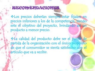 RECOMENDACIONES

Los precios deberían siempre estar fijados en
precios inferiores a los de la competencia, siendo
este el objetivo del proyecto, brindando así un
producto a menor precio.

La calidad del producto debe ser el punto de
partida de la organización con el único propósito
de que el consumidor se sienta satisfecho con el
artículo que va a recibir.
 