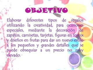 Elaborar diferentes tipos de regalos
utilizando la creatividad, para ocasiones
especiales, mediante la decoración de
zapatos, camisetas, tarjetas, figuras en fomix
y diseños en frutas para dar un nuevo estilo
a los pequeños y grandes detalles que se
puede obsequiar a un precio no muy
elevado.
 