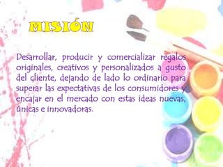 Desarrollar, producir y comercializar regalos
originales, creativos y personalizados a gusto
del cliente, dejando de lado lo ordinario para
superar las expectativas de los consumidores y
encajar en el mercado con estas ideas nuevas,
únicas e innovadoras.
 