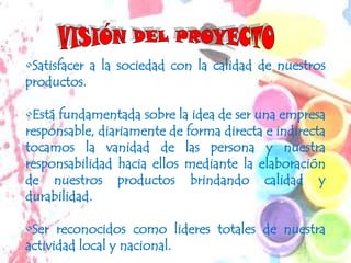 •Satisfacer a la sociedad con la calidad de nuestros
productos.

•Está fundamentada sobre la idea de ser una empresa
responsable, diariamente de forma directa e indirecta
tocamos la vanidad de las persona y nuestra
responsabilidad hacia ellos mediante la elaboración
de nuestros productos brindando calidad y
durabilidad.

•Ser reconocidos como lideres totales de nuestra
actividad local y nacional.
 