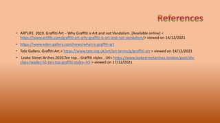 • ARTLIFE. 2019. Graffiti Art – Why Graffiti is Art and not Vandalism. [Available online] <
https://www.artlife.com/graffiti-art-why-graffiti-is-art-and-not-vandalism/> viewed on 14/12/2021
• https://www.eden-gallery.com/news/what-is-graffiti-art
• Tate Gallery. Graffiti Art.< https://www.tate.org.uk/art/art-terms/g/graffiti-art > viewed on 14/12/2021
• Leake Street Arches.2020.Ten top… Graffiti styles , UK< https://www.leakestreetarches.london/post/div-
class-header-h5-ten-top-graffiti-styles--h5 > viewed on 17/12/2021
 