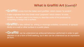 •Graffiti can be understood as antisocial behaviour performed in order to gain
attention or as a form of thrill seeking, but it also can be understood as an expressive
art form.
•Graffiti comes from the Italian word graffiato which means “to scratch”.
• It also originates from the Greek word ‘grapheim” which means “to write.
• Graffiti is the term used in Art history to describe works of Art produced by
scratching a design into a surface.
•Graffiti is also defined as writing or drawings scribbled, scratched, or sprayed
illicitly on a wall or other surface in a public place.
 