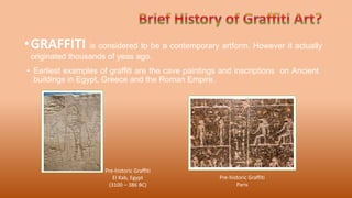 •GRAFFITI is considered to be a contemporary artform. However it actually
originated thousands of yeas ago.
Pre-historic Graffiti
El Kab, Egypt
(3100 – 386 BC)
Pre-historic Graffiti
Paris
• Earliest examples of graffiti are the cave paintings and inscriptions on Ancient
buildings in Egypt, Greece and the Roman Empire.
 