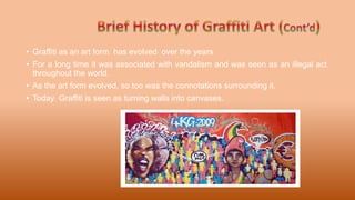 • Graffiti as an art form has evolved over the years
• For a long time it was associated with vandalism and was seen as an illegal act
throughout the world.
• As the art form evolved, so too was the connotations surrounding it.
• Today Graffiti is seen as turning walls into canvases.
 