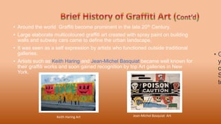• Around the world Graffiti become prominent in the late 20th Century.
• Large elaborate multicoloured graffiti art created with spray paint on building
walls and subway cars came to define the urban landscape.
• It was seen as a self expression by artists who functioned outside traditional
galleries.
• Artists such as Keith Haring and Jean-Michel Basquiat became well known for
their graffiti works and soon gained recognition by top Art galleries in New
York.
• G
y
c
S
to
Jean-Michel Basquiat Art
Keith Haring Art
 