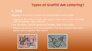 1. TAG
Tagging is the easiest, simplest and most prevalent style of graffiti.
• Tagging is the writing of their crew (group name) and or their individual
mark on buildings, signs, walls etc.
• It is the artist’s stylized signature or identifier done in one colour
• Tagging was done for fame and recognition. The more locations they would
tag the more recognition they receive.
.
 