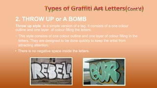 2. THROW UP or A BOMB
Throw up style is a simple version of a tag. It consists of a one colour
outline and one layer of colour filling the letters.
• This style consists of one colour outline and one layer of colour filling in the
letters. They are designed to be done quickly to keep the artist from
attracting attention.
• There is no negative space inside the letters.
 