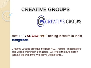 Best PLC SCADA HMI Training Institute in India,
Bangalore.
Creative Groups provides the best PLC Training in Bangalore
and Scada Training in Bangalore. We offers the automation
training like Plc, Hmi, Vfd Servo Dcsso forth..,
 