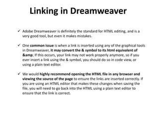 Linking in Dreamweaver
 Adobe Dreamweaver is definitely the standard for HTML editing, and is a
very good tool, but even it makes mistakes.
 One common issue is when a link is inserted using any of the graphical tools
in Dreamweaver, it may convert the & symbol to its html equivalent of
&amp; If this occurs, your link may not work properly anymore, so if you
ever insert a link using the & symbol, you should do so in code view, or
using a plain text editor.
 We would highly recommend opening the HTML file in any browser and
viewing the source of the page to ensure the links are inserted correctly. If
you are using an HTML editor that makes these changes when saving the
file, you will need to go back into the HTML using a plain text editor to
ensure that the link is correct.
 