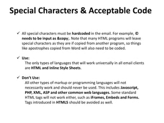 Special Characters & Acceptable Code
 All special characters must be hardcoded in the email. For example, ©
needs to be input as &copy;. Note that many HTML programs will leave
special characters as they are if copied from another program, so things
like apostrophes copied from Word will also need to be coded.
 Use:
The only types of languages that will work universally in all email clients
are HTML and Inline Style Sheets.
 Don’t Use:
All other types of markup or programming languages will not
necessarily work and should never be used. This includes Javascript,
PHP, XML, ASP and other common web languages. Some standard
HTML tags will not work either, such as iFrames, Embeds and Forms.
Tags introduced in HTML5 should be avoided as well.
 