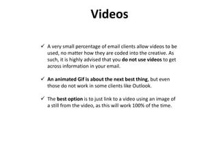 Videos
 A very small percentage of email clients allow videos to be
used, no matter how they are coded into the creative. As
such, it is highly advised that you do not use videos to get
across information in your email.
 An animated Gif is about the next best thing, but even
those do not work in some clients like Outlook.
 The best option is to just link to a video using an image of
a still from the video, as this will work 100% of the time.
 