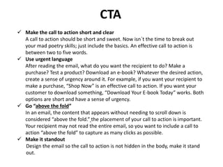 CTA
 Make the call to action short and clear
A call to action should be short and sweet. Now isn`t the time to break out
your mad poetry skills; just include the basics. An effective call to action is
between two to five words.
 Use urgent language
After reading the email, what do you want the recipient to do? Make a
purchase? Test a product? Download an e-book? Whatever the desired action,
create a sense of urgency around it. For example, if you want your recipient to
make a purchase, “Shop Now” is an effective call to action. If you want your
customer to download something, “Download Your E-book Today” works. Both
options are short and have a sense of urgency.
 Go “above the fold”
In an email, the content that appears without needing to scroll down is
considered “above the fold.” the placement of your call to action is important.
Your recipient may not read the entire email, so you want to include a call to
action “above the fold” to capture as many clicks as possible.
 Make it standout
Design the email so the call to action is not hidden in the body, make it stand
out.
 