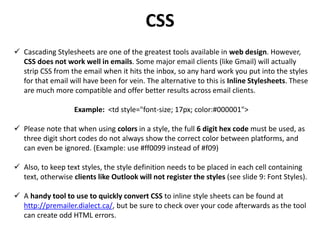 CSS
 Cascading Stylesheets are one of the greatest tools available in web design. However,
CSS does not work well in emails. Some major email clients (like Gmail) will actually
strip CSS from the email when it hits the inbox, so any hard work you put into the styles
for that email will have been for vein. The alternative to this is Inline Stylesheets. These
are much more compatible and offer better results across email clients.
Example: <td style="font-size; 17px; color:#000001">
 Please note that when using colors in a style, the full 6 digit hex code must be used, as
three digit short codes do not always show the correct color between platforms, and
can even be ignored. (Example: use #ff0099 instead of #f09)
 Also, to keep text styles, the style definition needs to be placed in each cell containing
text, otherwise clients like Outlook will not register the styles (see slide 9: Font Styles).
 A handy tool to use to quickly convert CSS to inline style sheets can be found at
http://premailer.dialect.ca/, but be sure to check over your code afterwards as the tool
can create odd HTML errors.
 