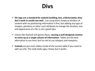 Divs
 Div tags are a standard for website building, but, unfortunately; they
don't work in emails too well. Just using them simply as dividers of
content with no positioning information is fine, but adding any type of
margins, positions or other such attributes to change the location, size
and appearance of a Div is not a good idea.
 Clients like Outlook will ignore these, causing a well-designed creative
to come up as a single column of information. Tables are the best
alternative to use here, but try not to use colspans and rowspans.
 Instead just put more tables inside of the current table if you need to
split up cells. The code looks ugly, I know, but it works.
 