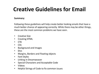 Creative Guidelines for Email
Summary:
Following these guidelines will help create better looking emails that have a
much better chance of appearing correctly. While there may be other things,
these are the most common problems we have seen.
• Creative Size
• Creating HTML
• CTA
• CSS
• Background and Images
• Divs
• Margins, Borders and Floating objects
• Font Styles
• Linking in Dreamweaver
• Special Characters and Acceptable Code
• Videos
• Helpful Strings of Code to fix common issues
 